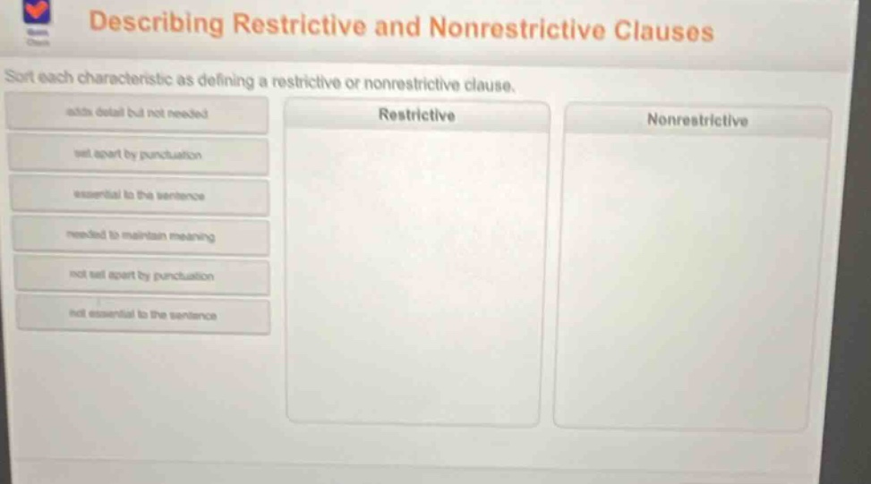describing restrictive and nonrestrictive clauses\nsort each characteristic as defining a restrictive or nonrestrictive clause.\nadds detail but not needed\nset apart by punctuation\nessential to the sentence\nneeded to maintain meaning\nnot set apart by punctuation\nnot essential to the sentence\nrestrictive\nnonrestrictive