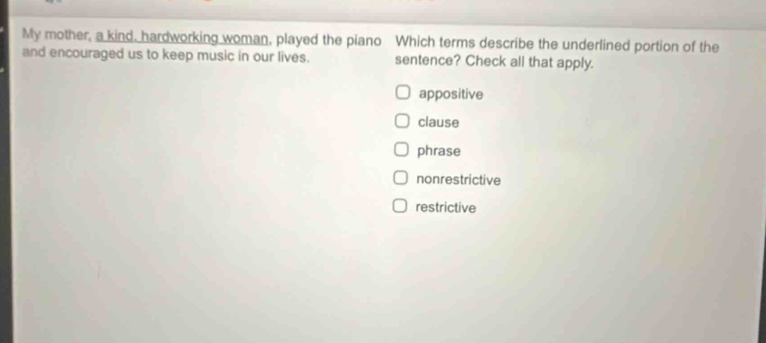 my mother, a kind, hardworking woman, played the piano and encouraged us to keep music in our lives. which terms describe the underlined portion of the sentence? check all that apply. appositive clause phrase nonrestrictive restrictive