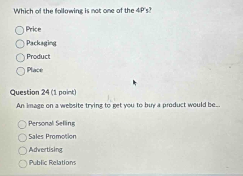 which of the following is not one of the 4ps?\nprice\npackaging\nproduct\nplace\nquestion 24 (1 point)\nan image on a website trying to get you to buy a product would be...\npersonal selling\nsales promotion\nadvertising\npublic relations