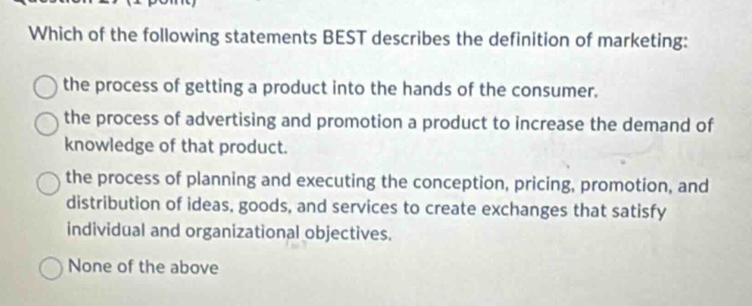 which of the following statements best describes the definition of marketing: the process of getting a product into the hands of the consumer. the process of advertising and promotion a product to increase the demand of knowledge of that product. the process of planning and executing the conception, pricing, promotion, and distribution of ideas, goods, and services to create exchanges that satisfy individual and organizational objectives. none of the above