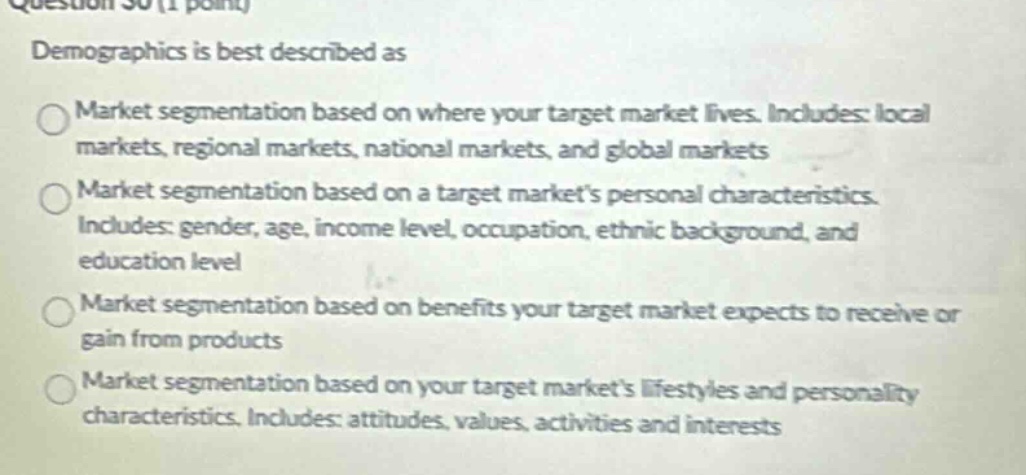 question 30 (1 point) demographics is best described as market segmentation based on where your target market lives. includes: local markets, regional markets, national markets, and global markets market segmentation based on a target markets personal characteristics. includes: gender, age, income level, occupation, ethnic background, and education level market segmentation based on benefits your target market expects to receive or gain from products market segmentation based on your target markets lifestyles and personality characteristics. includes: attitudes, values, activities and interests