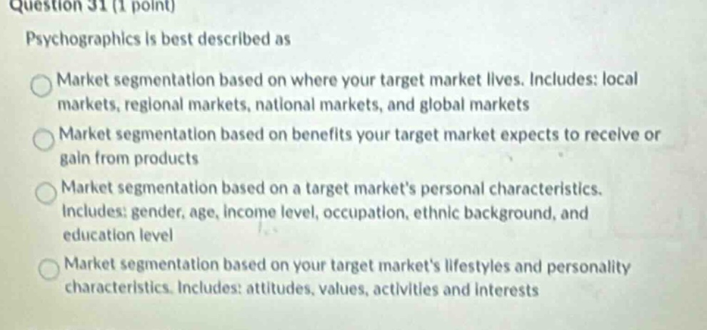 question 31 (1 point) psychographics is best described as market segmentation based on where your target market lives. includes: local markets, regional markets, national markets, and global markets market segmentation based on benefits your target market expects to receive or gain from products market segmentation based on a target markets personal characteristics. includes: gender, age, income level, occupation, ethnic background, and education level market segmentation based on your target markets lifestyles and personality characteristics. includes: attitudes, values, activities and interests