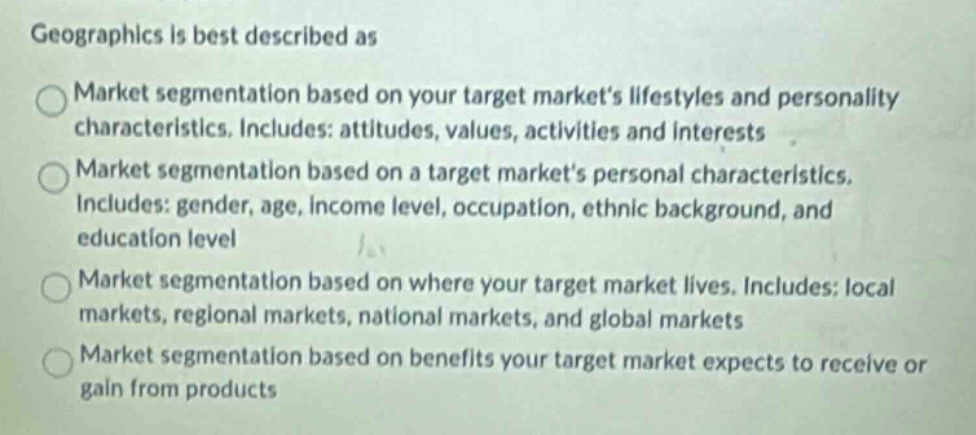 geographics is best described as\nmarket segmentation based on your target markets lifestyles and personality characteristics. includes: attitudes, values, activities and interests\nmarket segmentation based on a target markets personal characteristics, includes: gender, age, income level, occupation, ethnic background, and education level\nmarket segmentation based on where your target market lives. includes: local markets, regional markets, national markets, and global markets\nmarket segmentation based on benefits your target market expects to receive or gain from products