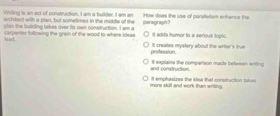 writing is an act of construction. i am a builder. i am an architect with a plan, but sometimes in the middle of the plan the building takes over its own construction. i am a carpenter following the grain of the wood to where ideas lead. how does the use of parallelism enhance the paragraph? it adds humor to a serious topic. it creates mystery about the writers true profession. it explains the comparison made between writing and construction. it emphasizes the idea that construction takes more skill and work than writing.