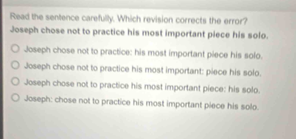 read the sentence carefully. which revision corrects the error? joseph chose not to practice his most important piece his solo. joseph chose not to practice: his most important piece his solo. joseph chose not to practice his most important: piece his solo. joseph chose not to practice his most important piece: his solo. joseph: chose not to practice his most important piece his solo.
