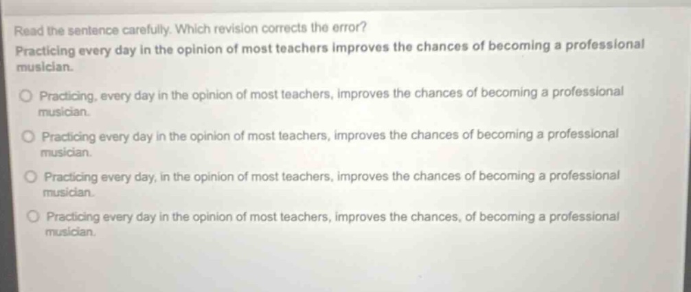 read the sentence carefully. which revision corrects the error? practicing every day in the opinion of most teachers improves the chances of becoming a professional musician. practicing, every day in the opinion of most teachers, improves the chances of becoming a professional musician. practicing every day in the opinion of most teachers, improves the chances of becoming a professional musician. practicing every day, in the opinion of most teachers, improves the chances of becoming a professional musician. practicing every day in the opinion of most teachers, improves the chances, of becoming a professional musician.