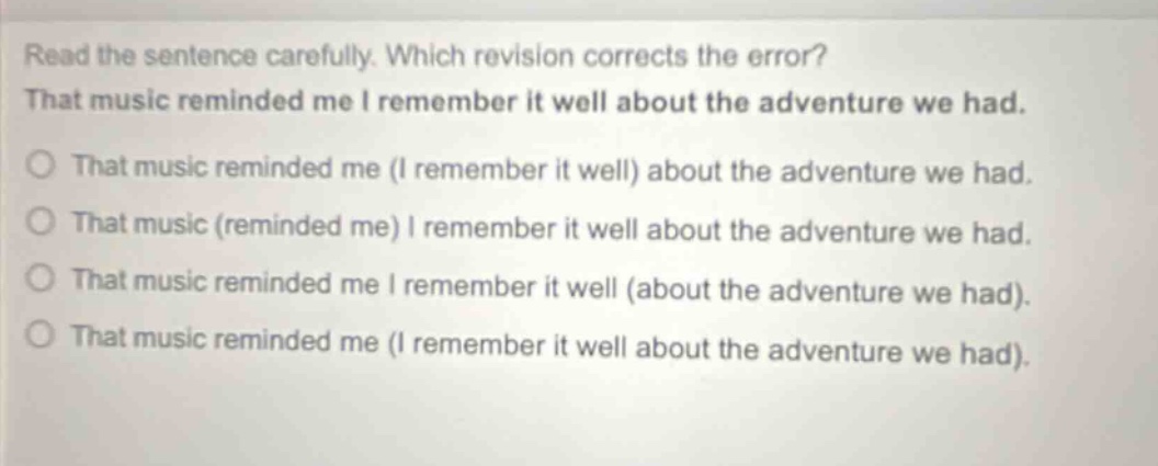read the sentence carefully. which revision corrects the error? that music reminded me i remember it well about the adventure we had. that music reminded me (i remember it well) about the adventure we had. that music (reminded me) i remember it well about the adventure we had. that music reminded me i remember it well (about the adventure we had). that music reminded me (i remember it well about the adventure we had).