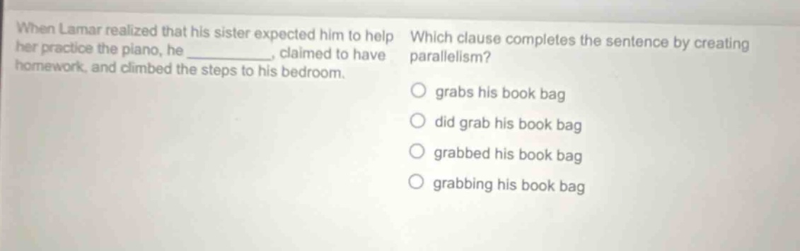 when lamar realized that his sister expected him to help her practice the piano, he _______, claimed to have homework, and climbed the steps to his bedroom. which clause completes the sentence by creating parallelism? grabs his book bag did grab his book bag grabbed his book bag grabbing his book bag