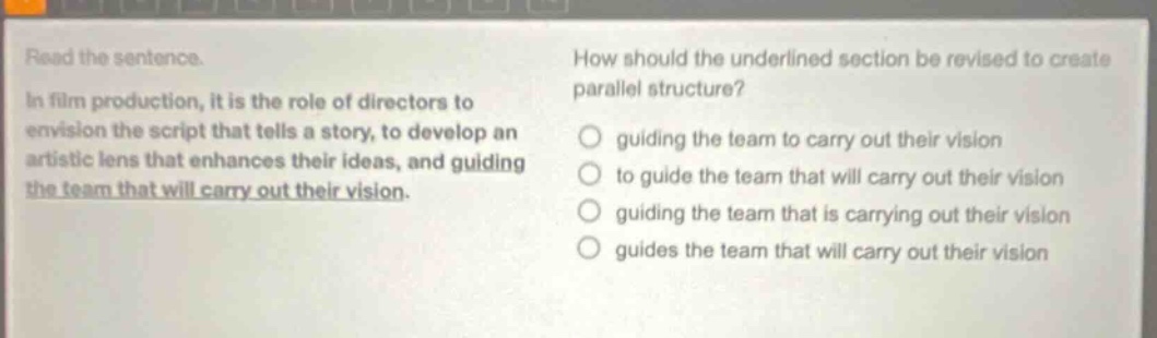 read the sentence. in film production, it is the role of directors to envision the script that tells a story, to develop an artistic lens that enhances their ideas, and guiding the team that will carry out their vision. how should the underlined section be revised to create parallel structure? guiding the team to carry out their vision to guide the team that will carry out their vision guiding the team that is carrying out their vision guides the team that will carry out their vision