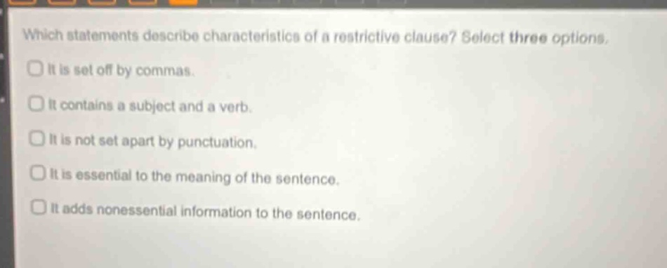 which statements describe characteristics of a restrictive clause? select three options. it is set off by commas. it contains a subject and a verb. it is not set apart by punctuation. it is essential to the meaning of the sentence. it adds nonessential information to the sentence.