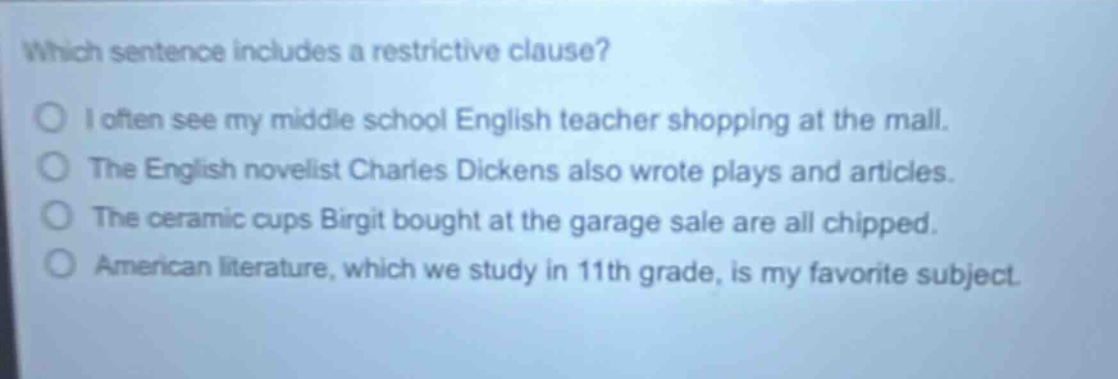 which sentence includes a restrictive clause? i often see my middle school english teacher shopping at the mall. the english novelist charles dickens also wrote plays and articles. the ceramic cups birgit bought at the garage sale are all chipped. american literature, which we study in 11th grade, is my favorite subject.