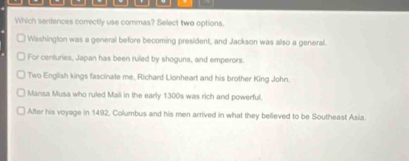 which sentences correctly use commas? select two options. washington was a general before becoming president, and jackson was also a general. for centuries, japan has been ruled by shoguns, and emperors. two english kings fascinate me, richard lionheart and his brother king john. mansa musa who ruled mali in the early 1300s was rich and powerful. after his voyage in 1492, columbus and his men arrived in what they believed to be southeast asia.