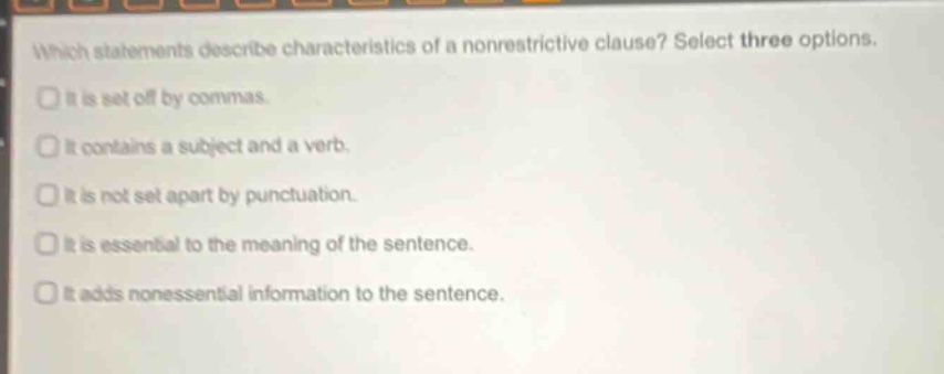 which statements describe characteristics of a nonrestrictive clause? select three options. it is set off by commas. it contains a subject and a verb. it is not set apart by punctuation. it is essential to the meaning of the sentence. it adds nonessential information to the sentence.