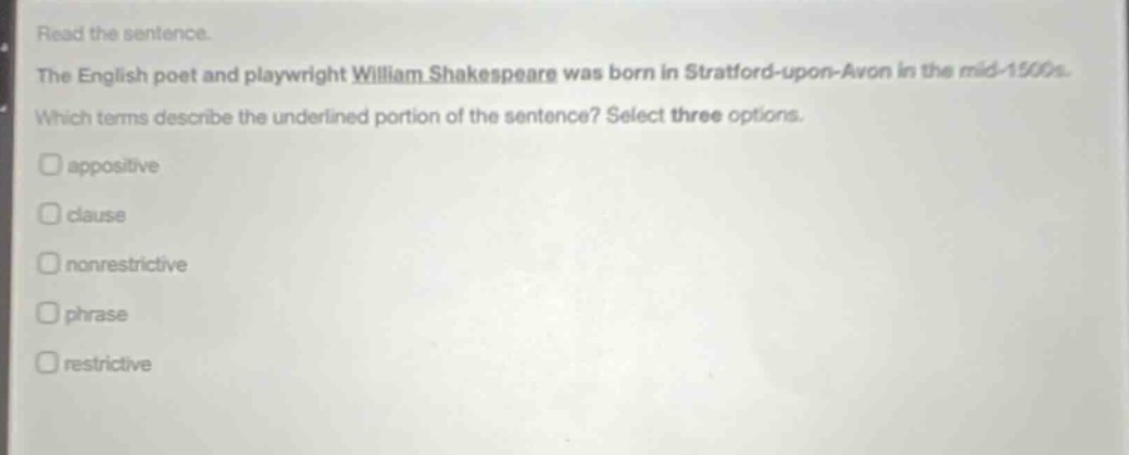 read the sentence. the english poet and playwright william shakespeare was born in stratford - upon - avon in the mid - 1500s. which terms describe the underlined portion of the sentence? select three options. appositive clause nonrestrictive phrase restrictive