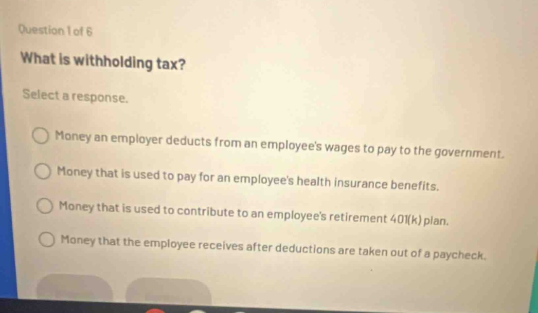 question 1 of 6 what is withholding tax? select a response. money an employer deducts from an employees wages to pay to the government. money that is used to pay for an employees health insurance benefits. money that is used to contribute to an employees retirement 401(k) plan. money that the employee receives after deductions are taken out of a paycheck.