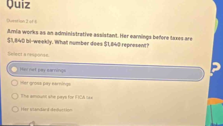 quiz\nquestion 2 of 6\namla works as an administrative assistant. her earnings before taxes are $1,840 bi - weekly. what number does $1,840 represent?\nselect a response.\nher net pay earnings\nher gross pay earnings\nthe amount she pays for fica tax\nher standard deduction