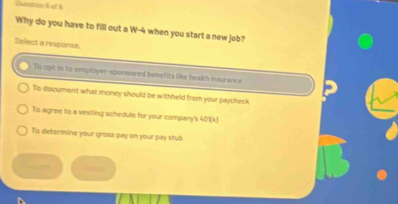 question 6 of 8 why do you have to fill out a w - 4 when you start a new job? select a response. to opt in to employer - sponsored benefits like health insurance to document what money should be withheld from your paycheck to agree to a vesting schedule for your companys 401(k) to determine your gross pay on your pay stub