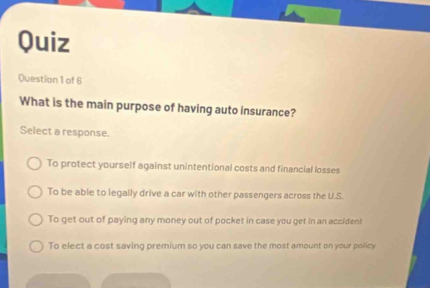 quiz\nquestion 1 of 6\nwhat is the main purpose of having auto insurance?\nselect a response.\nto protect yourself against unintentional costs and financial losses\nto be able to legally drive a car with other passengers across the u.s.\nto get out of paying any money out of pocket in case you get in an accident\nto elect a cost - saving premium so you can save the most amount on your policy
