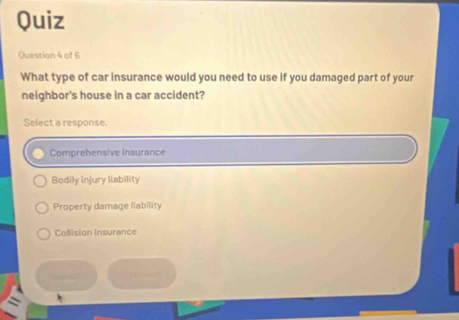 quiz\nquestion 4 of 6\nwhat type of car insurance would you need to use if you damaged part of your neighbors house in a car accident?\nselect a response.\ncomprehensive insurance\nbodily injury liability\nproperty damage liability\ncollision insurance