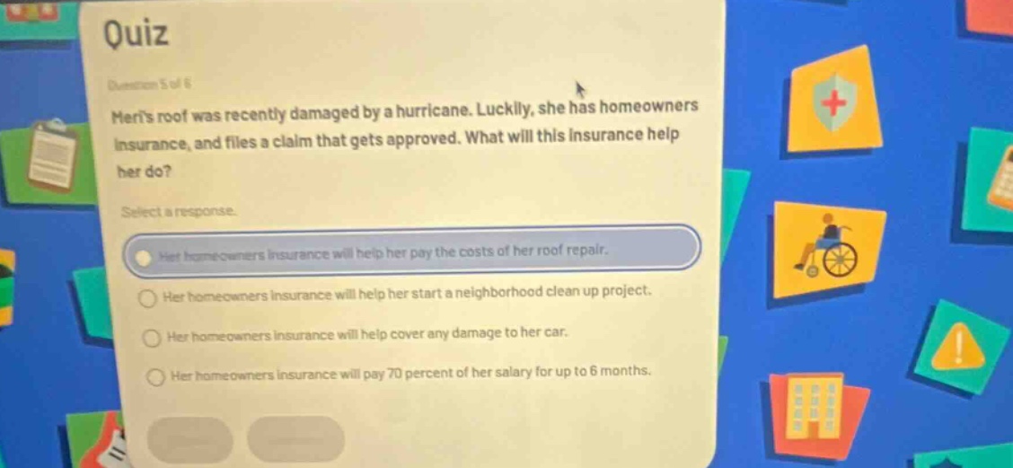 quiz\nquestion 5 of 6\nmeris roof was recently damaged by a hurricane. luckily, she has homeowners insurance, and files a claim that gets approved. what will this insurance help her do?\nselect a response.\nher homeowners insurance will help her pay the costs of her roof repair.\nher homeowners insurance will help her start a neighborhood clean up project.\nher homeowners insurance will help cover any damage to her car.\nher homeowners insurance will pay 70 percent of her salary for up to 6 months.