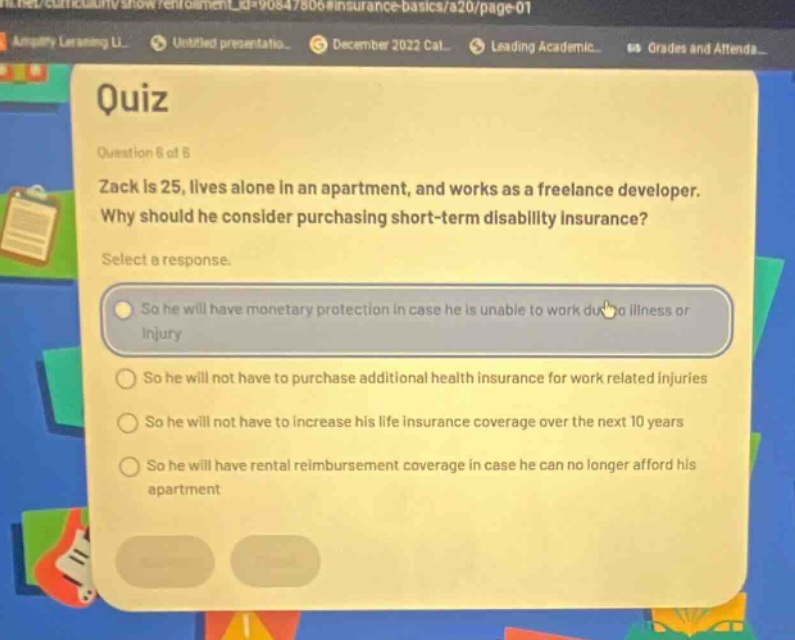 quiz\nquestion 6 of 6\nzack is 25, lives alone in an apartment, and works as a freelance developer. why should he consider purchasing short - term disability insurance?\nselect a response.\nso he will have monetary protection in case he is unable to work due to illness or injury\nso he will not have to purchase additional health insurance for work related injuries\nso he will not have to increase his life insurance coverage over the next 10 years\nso he will have rental reimbursement coverage in case he can no longer afford his apartment