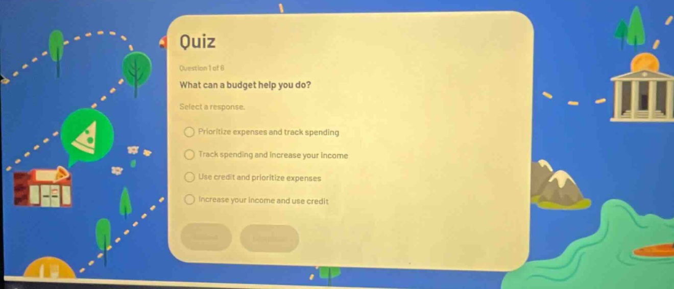 quiz\nquestion 1 of 6\nwhat can a budget help you do?\nselect a response.\nprioritize expenses and track spending\ntrack spending and increase your income\nuse credit and prioritize expenses\nincrease your income and use credit