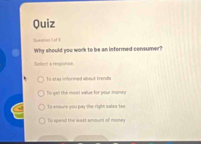 quiz\nquestion 1 of 8\nwhy should you work to be an informed consumer?\nselect a response.\nto stay informed about trends\nto get the most value for your money\nto ensure you pay the right sales tax\nto spend the least amount of money
