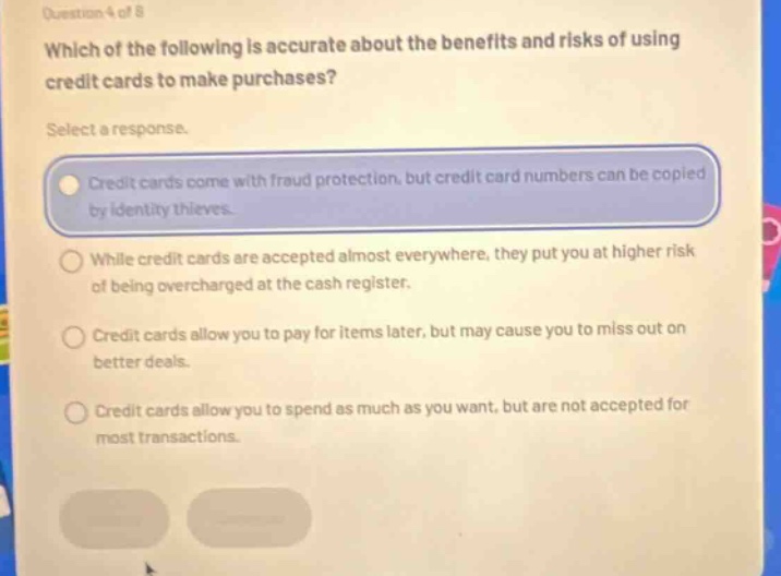 question 4 of 8 which of the following is accurate about the benefits and risks of using credit cards to make purchases? select a response. credit cards come with fraud protection, but credit card numbers can be copied by identity thieves. while credit cards are accepted almost everywhere, they put you at higher risk of being overcharged at the cash register. credit cards allow you to pay for items later, but may cause you to miss out on better deals. credit cards allow you to spend as much as you want, but are not accepted for most transactions.