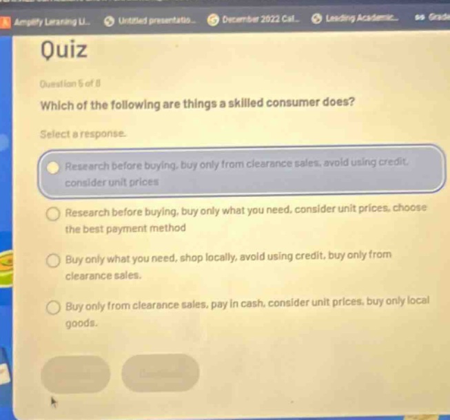 quiz question 5 of 8 which of the following are things a skilled consumer does? select a response. research before buying, buy only from clearance sales, avoid using credit, consider unit prices research before buying, buy only what you need, consider unit prices, choose the best payment method buy only what you need, shop locally, avoid using credit, buy only from clearance sales. buy only from clearance sales, pay in cash, consider unit prices, buy only local goods.