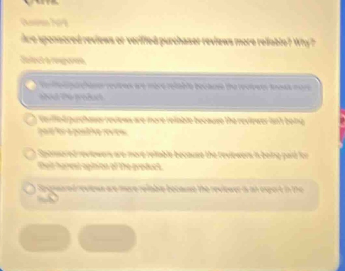 are sponsored reviews or verified - purchase reviews more reliable? why? select one: \na. verified - purchase reviews are more reliable because the reviewer knows more about the product.\nb. verified - purchase reviews are more reliable because the reviewer has first - hand experience.\nc. sponsored reviews are more reliable because the reviewer is being paid for their description of the product.\nd. sponsored reviews are more reliable because the reviewer is an expert in the field.