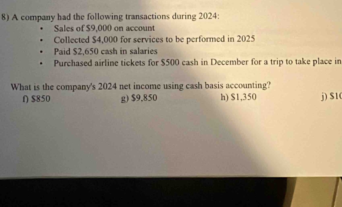 8) a company had the following transactions during 2024: sales of $9,000 on account collected $4,000 for services to be performed in 2025 paid $2,650 cash in salaries purchased airline tickets for $500 cash in december for a trip to take place in what is the companys 2024 net income using cash basis accounting? f) $850 g) $9,850 h) $1,350 j) $1