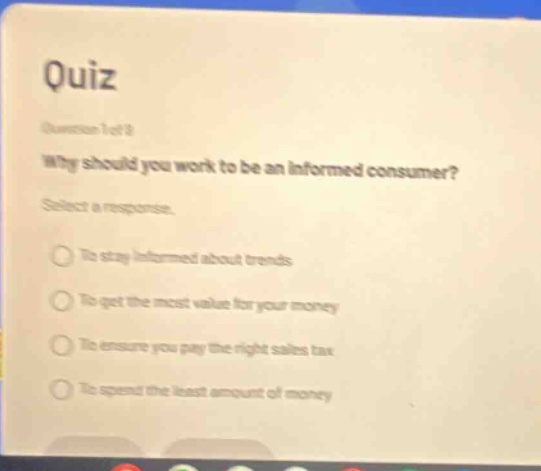 quiz\nquestion 1 of 1\nwhy should you work to be an informed consumer?\nselect a response.\nto stay informed about trends\nto get the most value for your money\nto ensure you pay the right sales tax\nto spend the least amount of money