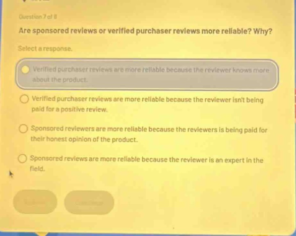 question 7 of 8\nare sponsored reviews or verified purchaser reviews more reliable? why?\nselect a response.\nverified purchaser reviews are more reliable because the reviewer knows more about the product.\nverified purchaser reviews are more reliable because the reviewer isnt being paid for a positive review.\nsponsored reviewers are more reliable because the reviewers is being paid for their honest opinion of the product.\nsponsored reviews are more reliable because the reviewer is an expert in the field.
