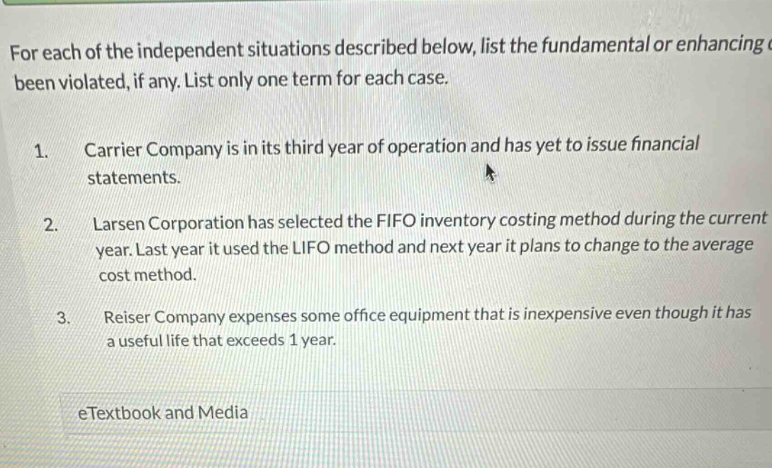 for each of the independent situations described below, list the fundamental or enhancing been violated, if any. list only one term for each case. 1. carrier company is in its third year of operation and has yet to issue financial statements. 2. larsen corporation has selected the fifo inventory costing method during the current year. last year it used the lifo method and next year it plans to change to the average cost method. 3. reiser company expenses some office equipment that is inexpensive even though it has a useful life that exceeds 1 year. etextbook and media