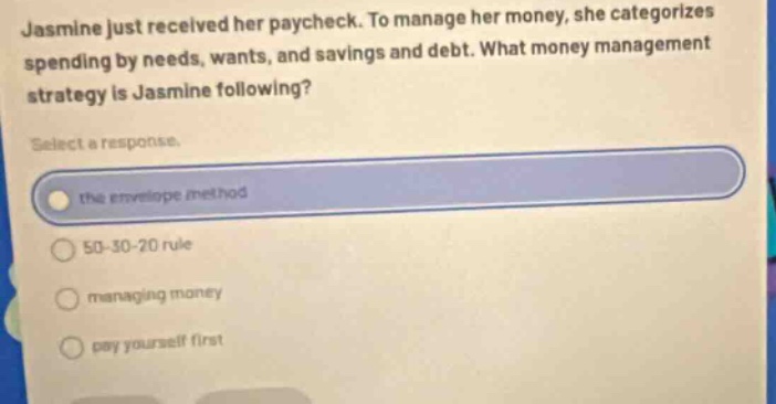 jasmine just received her paycheck. to manage her money, she categorizes spending by needs, wants, and savings and debt. what money management strategy is jasmine following? select a response. the envelope method 50 - 30 - 20 rule managing money pay yourself first