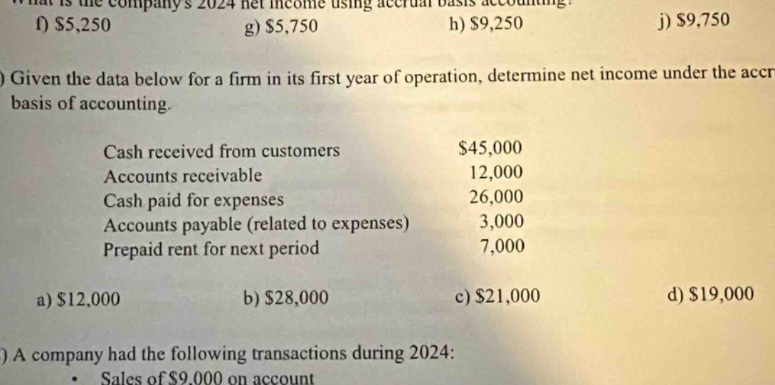 what is the companys 2024 net income using accrual - basis accounting? f) $5,250 g) $5,750 h) $9,250 j) $9,750 given the data below for a firm in its first year of operation, determine net income under the accrual basis of accounting. cash received from customers $45,000 accounts receivable 12,000 cash paid for expenses 26,000 accounts payable (related to expenses) 3,000 prepaid rent for next period 7,000 a) $12,000 b) $28,000 c) $21,000 d) $19,000 a company had the following transactions during 2024: sales of $9,000 on account