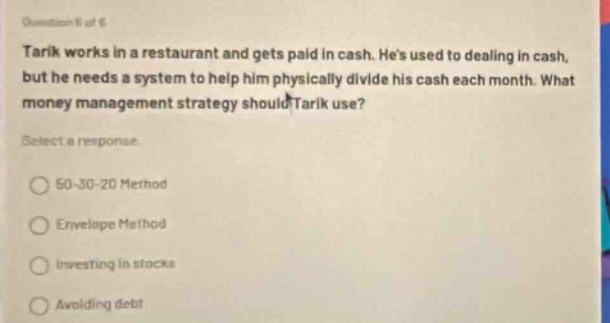 question # of 6 tarik works in a restaurant and gets paid in cash. hes used to dealing in cash, but he needs a system to help him physically divide his cash each month. what money management strategy should tarik use? select a response. 50 - 30 - 20 method envelope method investing in stocks avoiding debt