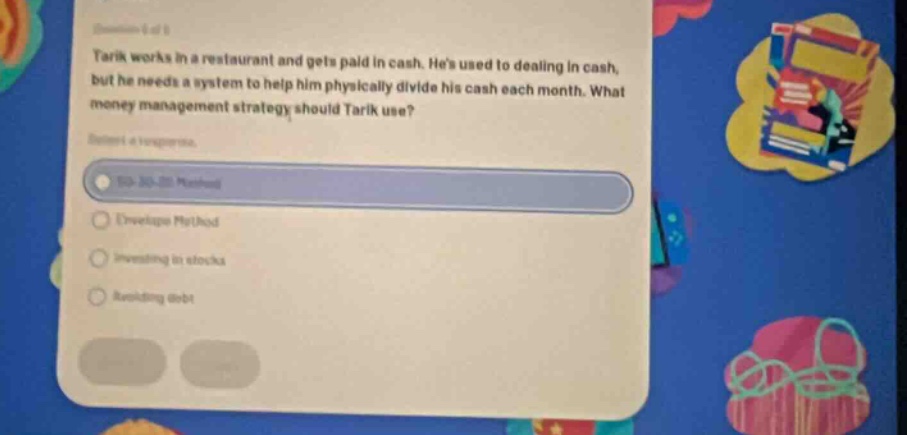 tarik works in a restaurant and gets paid in cash. hes used to dealing in cash, but he needs a system to help him physically divide his cash each month. what money management strategy should tarik use? select a response. 50 - 20 - 30 method envelope method investing in stocks reducing debt