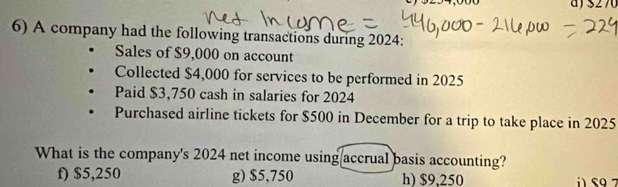 6) a company had the following transactions during 2024: sales of $9,000 on account collected $4,000 for services to be performed in 2025 paid $3,750 cash in salaries for 2024 purchased airline tickets for $500 in december for a trip to take place in 2025 what is the companys 2024 net income using accrual basis accounting? f) $5,250 g) $5,750 h) $9,250