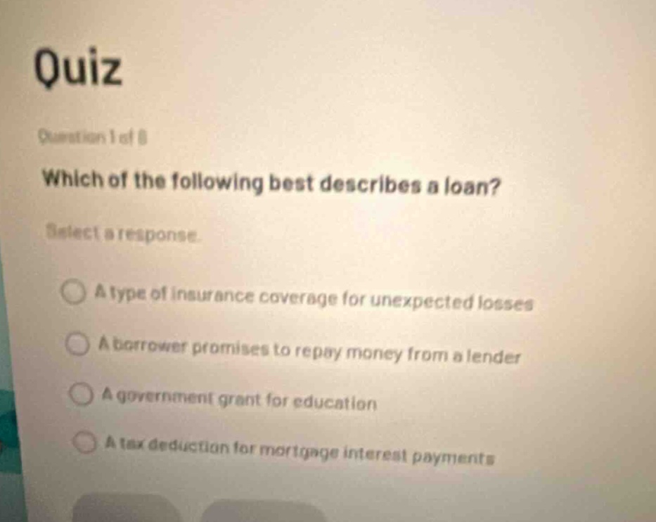 quiz\nquestion 1 of 8\nwhich of the following best describes a loan?\nselect a response\na type of insurance coverage for unexpected losses\na borrower promises to repay money from a lender\na government grant for education\na tax deduction for mortgage interest payments