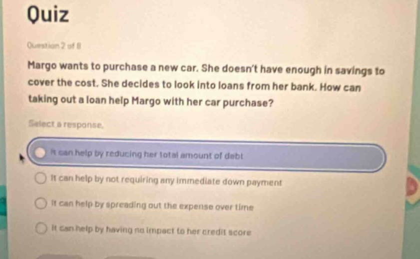 quiz\nquestion 2 of 8\nmargo wants to purchase a new car. she doesnt have enough in savings to cover the cost. she decides to look into loans from her bank. how can taking out a loan help margo with her car purchase?\nselect a response.\nit can help by reducing her total amount of debt\nit can help by not requiring any immediate down payment\nit can help by spreading out the expense over time\nit can help by having no impact to her credit score