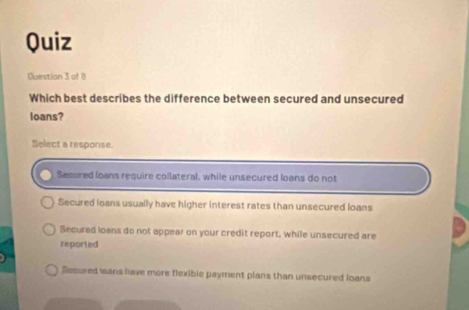 quiz question 3 of 8 which best describes the difference between secured and unsecured loans? select a response. secured loans require collateral, while unsecured loans do not secured loans usually have higher interest rates than unsecured loans secured loans do not appear on your credit report, while unsecured are reported secured loans have more flexible payment plans than unsecured loans