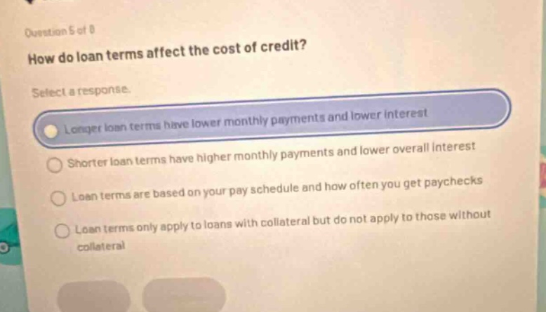 question 5 of 8\nhow do loan terms affect the cost of credit?\nselect a response.\nlonger loan terms have lower monthly payments and lower interest\nshorter loan terms have higher monthly payments and lower overall interest\nloan terms are based on your pay schedule and how often you get paychecks\nloan terms only apply to loans with collateral but do not apply to those without collateral