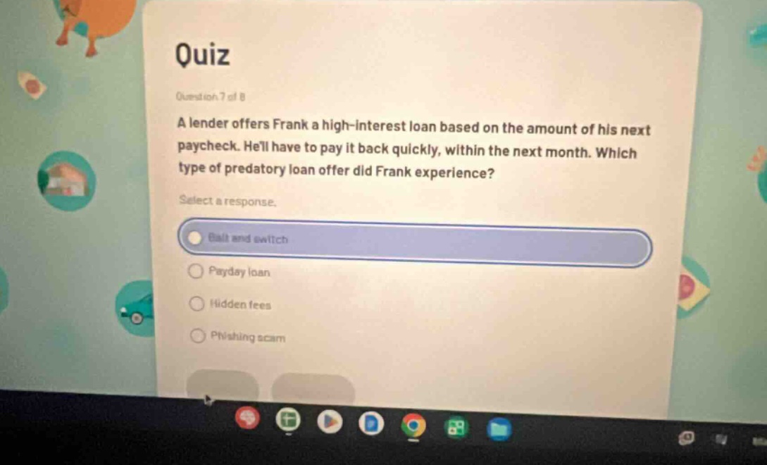 quiz question 7 of 8 a lender offers frank a high - interest loan based on the amount of his next paycheck. hell have to pay it back quickly, within the next month. which type of predatory loan offer did frank experience? select a response. bait and switch payday loan hidden fees phishing scam