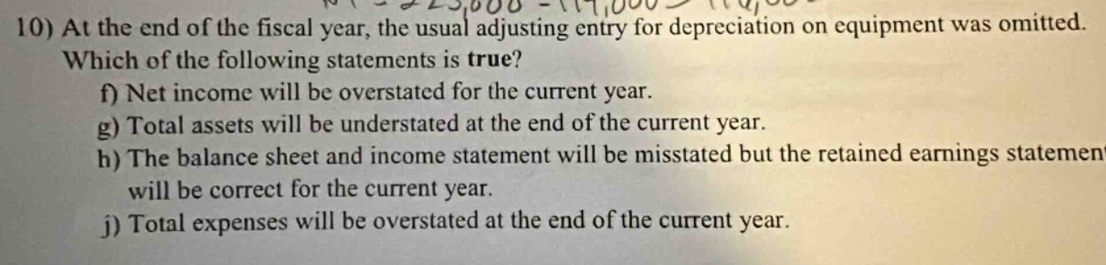10) at the end of the fiscal year, the usual adjusting entry for depreciation on equipment was omitted. which of the following statements is true? f) net income will be overstated for the current year. g) total assets will be understated at the end of the current year. h) the balance sheet and income statement will be misstated but the retained earnings statement will be correct for the current year. j) total expenses will be overstated at the end of the current year.