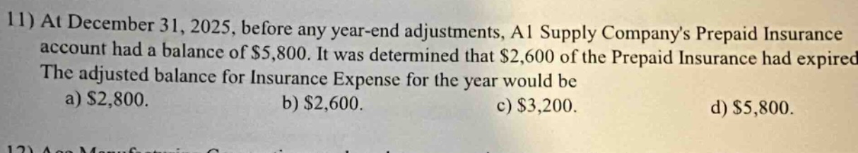 11) at december 31, 2025, before any year - end adjustments, a1 supply company’s prepaid insurance account had a balance of $5,800. it was determined that $2,600 of the prepaid insurance had expired. the adjusted balance for insurance expense for the year would be a) $2,800. b) $2,600. c) $3,200. d) $5,800.