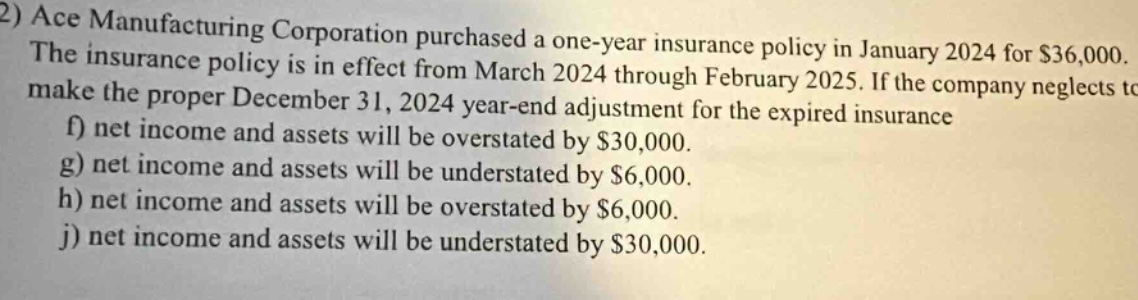 2) ace manufacturing corporation purchased a one - year insurance policy in january 2024 for $36,000. the insurance policy is in effect from march 2024 through february 2025. if the company neglects to make the proper december 31, 2024 year - end adjustment for the expired insurance f) net income and assets will be overstated by $30,000. g) net income and assets will be understated by $6,000. h) net income and assets will be overstated by $6,000. j) net income and assets will be understated by $30,000.