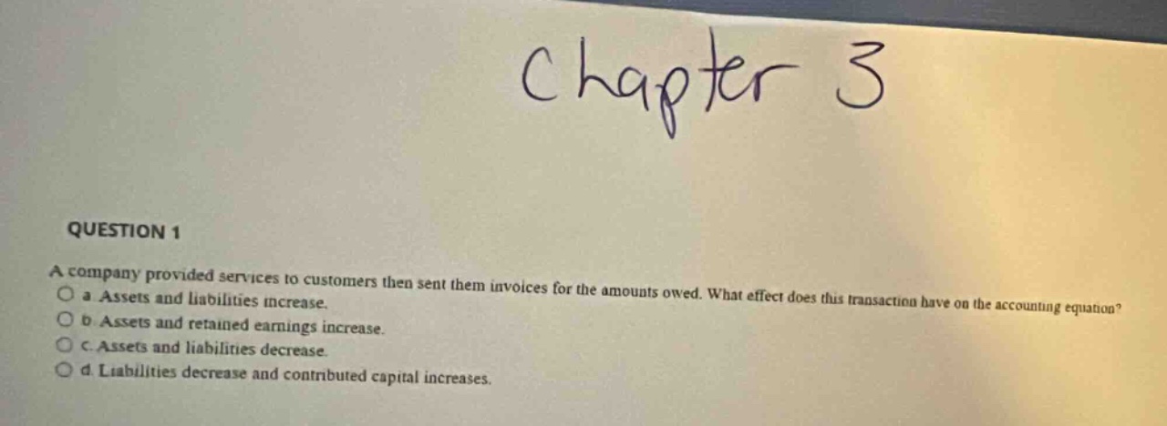chapter 3\nquestion 1\na company provided services to customers then sent them invoices for the amounts owed. what effect does this transaction have on the accounting equation?\n a assets and liabilities increase.\n b assets and retained earnings increase.\n c assets and liabilities decrease.\n d liabilities decrease and contributed capital increases.