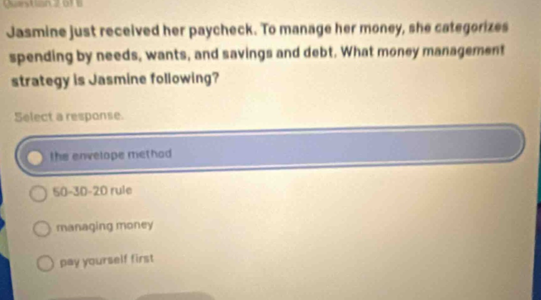question 2 of 11 jasmine just received her paycheck. to manage her money, she categorizes spending by needs, wants, and savings and debt. what money management strategy is jasmine following? select a response. the envelope method 50 - 30 - 20 rule managing money pay yourself first