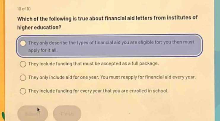 10 of 10 which of the following is true about financial aid letters from institutes of higher education? they only describe the types of financial aid you are eligible for; you then must apply for it all. they include funding that must be accepted as a full package. they only include aid for one year. you must reapply for financial aid every year. they include funding for every year that you are enrolled in school.